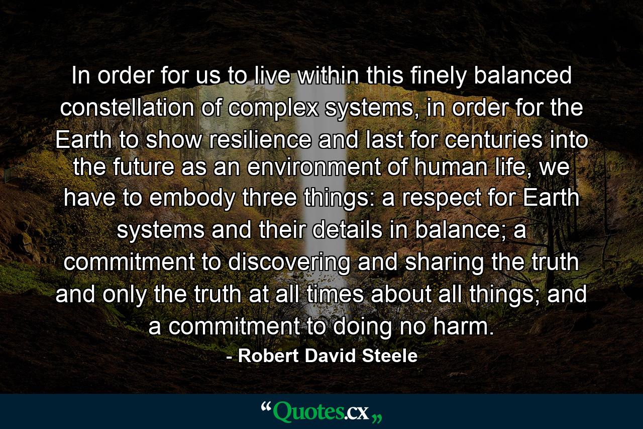 In order for us to live within this finely balanced constellation of complex systems, in order for the Earth to show resilience and last for centuries into the future as an environment of human life, we have to embody three things: a respect for Earth systems and their details in balance; a commitment to discovering and sharing the truth and only the truth at all times about all things; and a commitment to doing no harm. - Quote by Robert David Steele