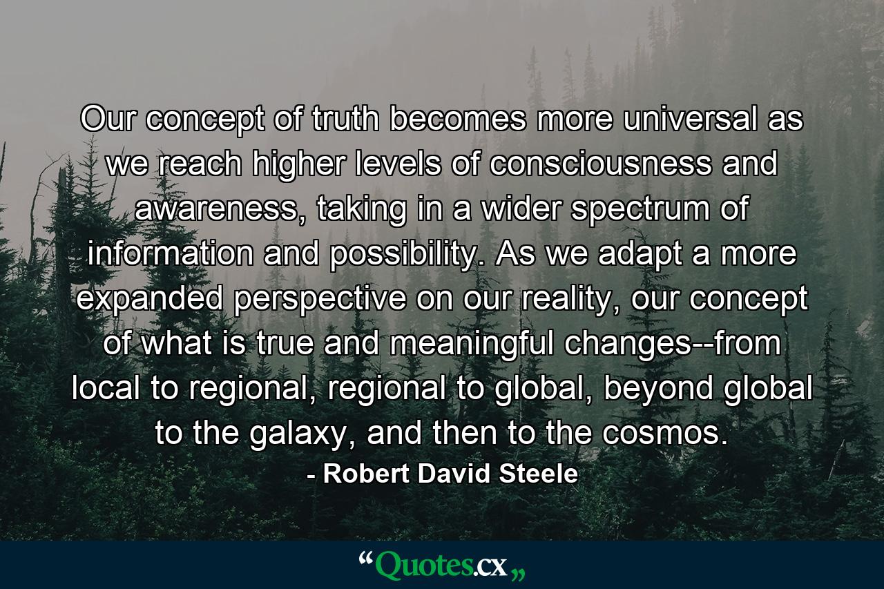 Our concept of truth becomes more universal as we reach higher levels of consciousness and awareness, taking in a wider spectrum of information and possibility. As we adapt a more expanded perspective on our reality, our concept of what is true and meaningful changes--from local to regional, regional to global, beyond global to the galaxy, and then to the cosmos. - Quote by Robert David Steele