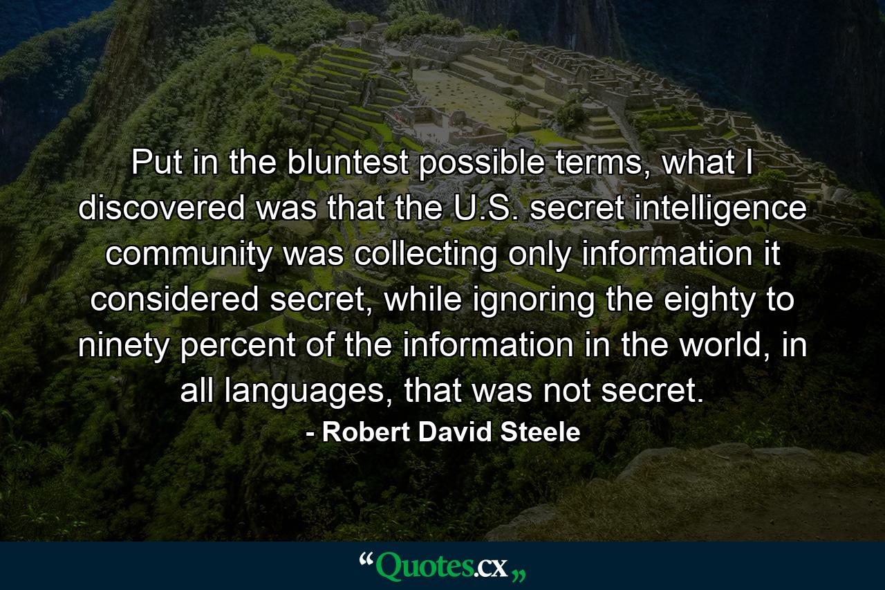 Put in the bluntest possible terms, what I discovered was that the U.S. secret intelligence community was collecting only information it considered secret, while ignoring the eighty to ninety percent of the information in the world, in all languages, that was not secret. - Quote by Robert David Steele