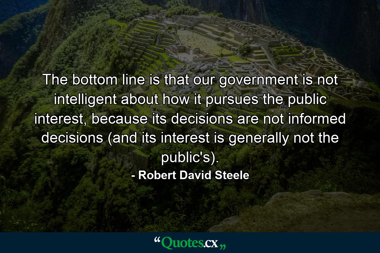 The bottom line is that our government is not intelligent about how it pursues the public interest, because its decisions are not informed decisions (and its interest is generally not the public's). - Quote by Robert David Steele