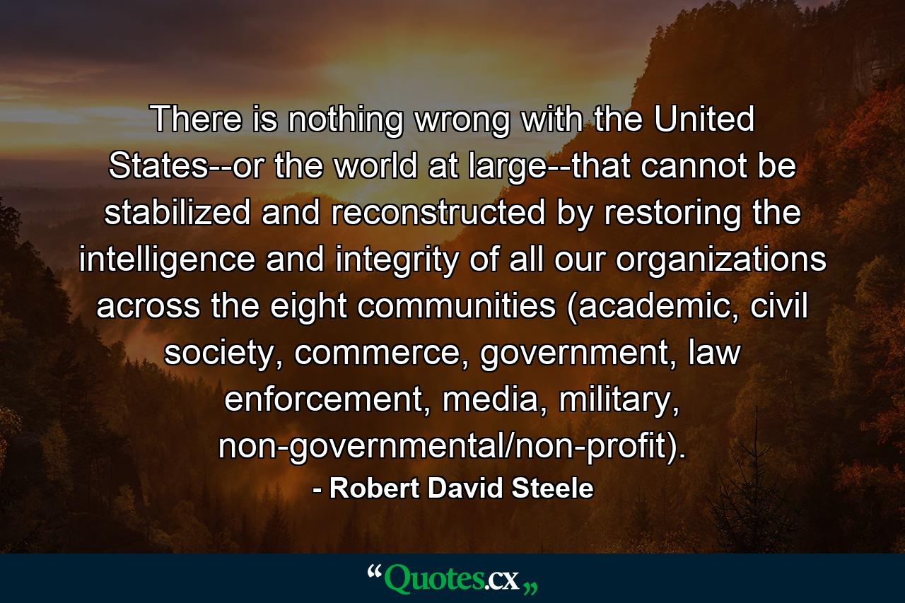 There is nothing wrong with the United States--or the world at large--that cannot be stabilized and reconstructed by restoring the intelligence and integrity of all our organizations across the eight communities (academic, civil society, commerce, government, law enforcement, media, military, non-governmental/non-profit). - Quote by Robert David Steele