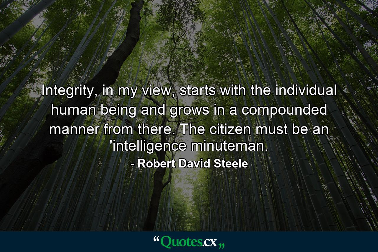 Integrity, in my view, starts with the individual human being and grows in a compounded manner from there. The citizen must be an 'intelligence minuteman. - Quote by Robert David Steele