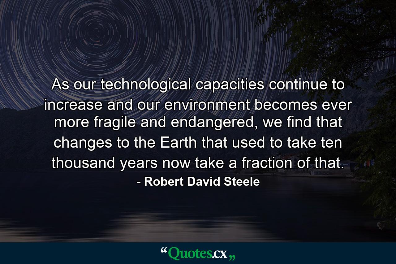 As our technological capacities continue to increase and our environment becomes ever more fragile and endangered, we find that changes to the Earth that used to take ten thousand years now take a fraction of that. - Quote by Robert David Steele