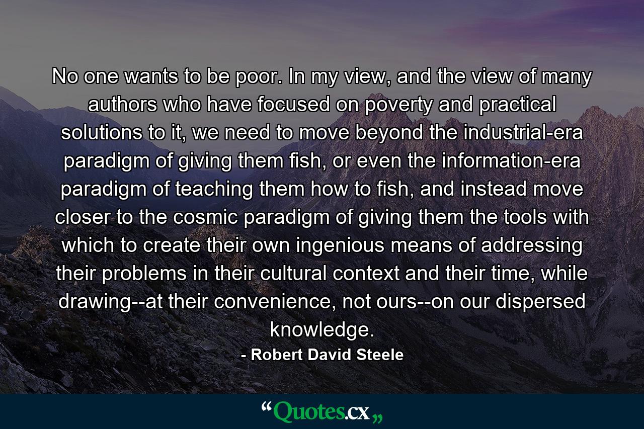 No one wants to be poor. In my view, and the view of many authors who have focused on poverty and practical solutions to it, we need to move beyond the industrial-era paradigm of giving them fish, or even the information-era paradigm of teaching them how to fish, and instead move closer to the cosmic paradigm of giving them the tools with which to create their own ingenious means of addressing their problems in their cultural context and their time, while drawing--at their convenience, not ours--on our dispersed knowledge. - Quote by Robert David Steele