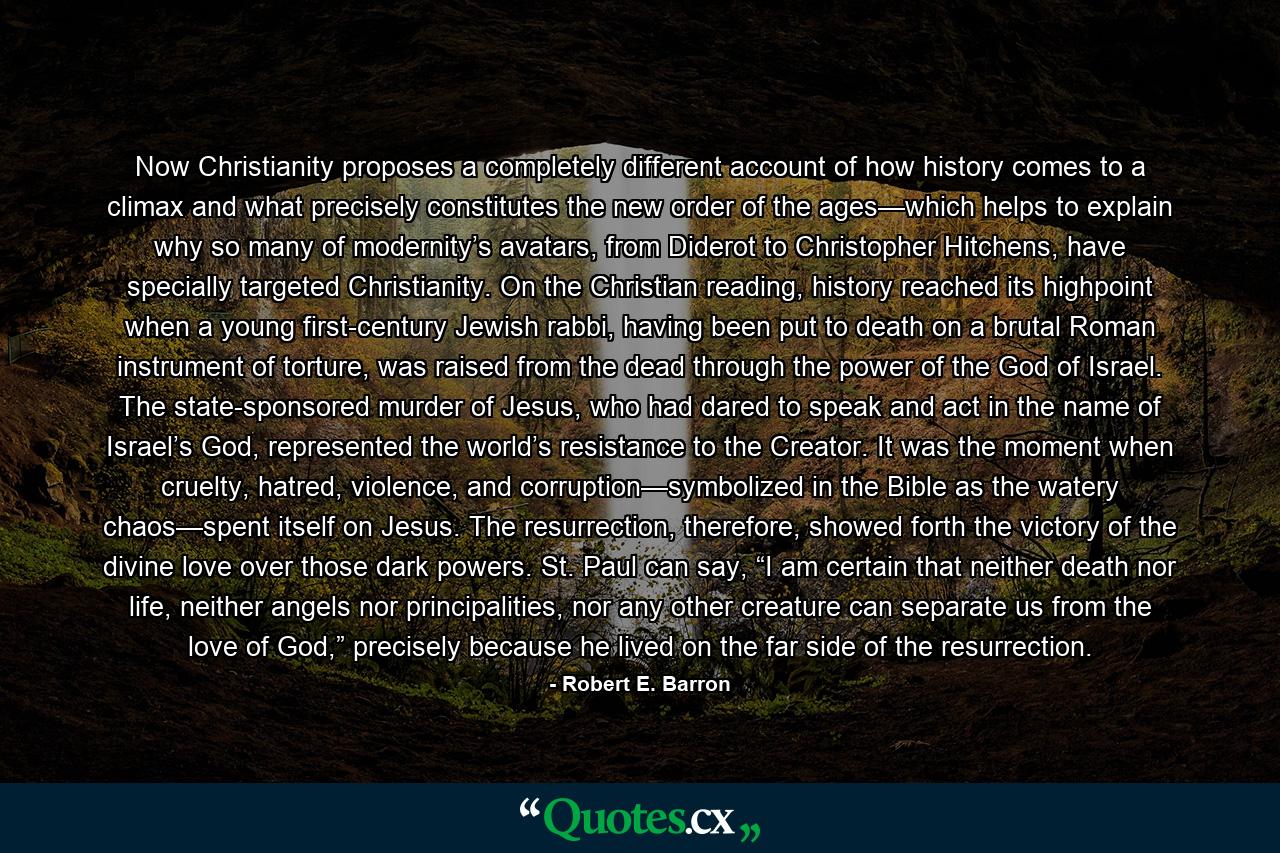 Now Christianity proposes a completely different account of how history comes to a climax and what precisely constitutes the new order of the ages—which helps to explain why so many of modernity’s avatars, from Diderot to Christopher Hitchens, have specially targeted Christianity. On the Christian reading, history reached its highpoint when a young first-century Jewish rabbi, having been put to death on a brutal Roman instrument of torture, was raised from the dead through the power of the God of Israel. The state-sponsored murder of Jesus, who had dared to speak and act in the name of Israel’s God, represented the world’s resistance to the Creator. It was the moment when cruelty, hatred, violence, and corruption—symbolized in the Bible as the watery chaos—spent itself on Jesus. The resurrection, therefore, showed forth the victory of the divine love over those dark powers. St. Paul can say, “I am certain that neither death nor life, neither angels nor principalities, nor any other creature can separate us from the love of God,” precisely because he lived on the far side of the resurrection. - Quote by Robert E. Barron