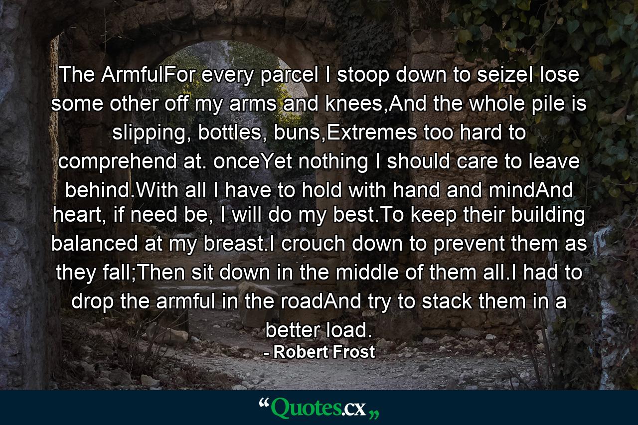 The ArmfulFor every parcel I stoop down to seizeI lose some other off my arms and knees,And the whole pile is slipping, bottles, buns,Extremes too hard to comprehend at. onceYet nothing I should care to leave behind.With all I have to hold with hand and mindAnd heart, if need be, I will do my best.To keep their building balanced at my breast.I crouch down to prevent them as they fall;Then sit down in the middle of them all.I had to drop the armful in the roadAnd try to stack them in a better load. - Quote by Robert Frost