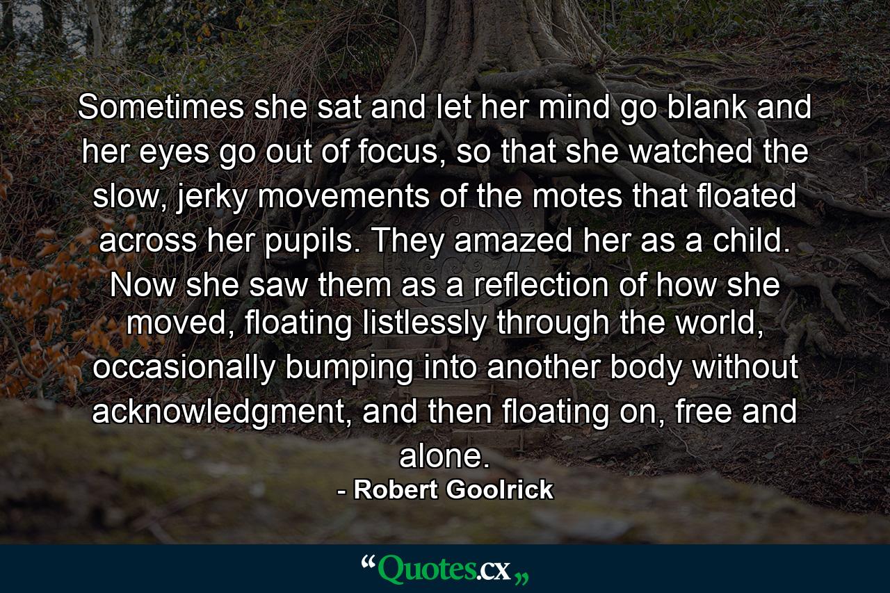 Sometimes she sat and let her mind go blank and her eyes go out of focus, so that she watched the slow, jerky movements of the motes that floated across her pupils. They amazed her as a child. Now she saw them as a reflection of how she moved, floating listlessly through the world, occasionally bumping into another body without acknowledgment, and then floating on, free and alone. - Quote by Robert Goolrick