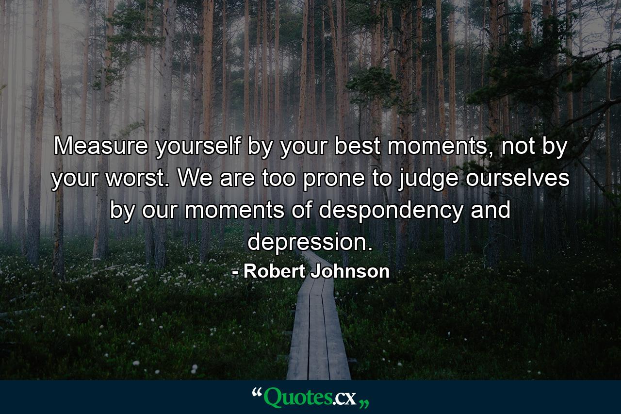 Measure yourself by your best moments, not by your worst. We are too prone to judge ourselves by our moments of despondency and depression. - Quote by Robert Johnson