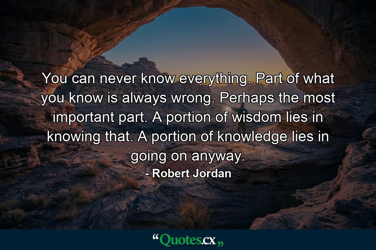 You can never know everything. Part of what you know is always wrong. Perhaps the most important part. A portion of wisdom lies in knowing that. A portion of knowledge lies in going on anyway. - Quote by Robert Jordan