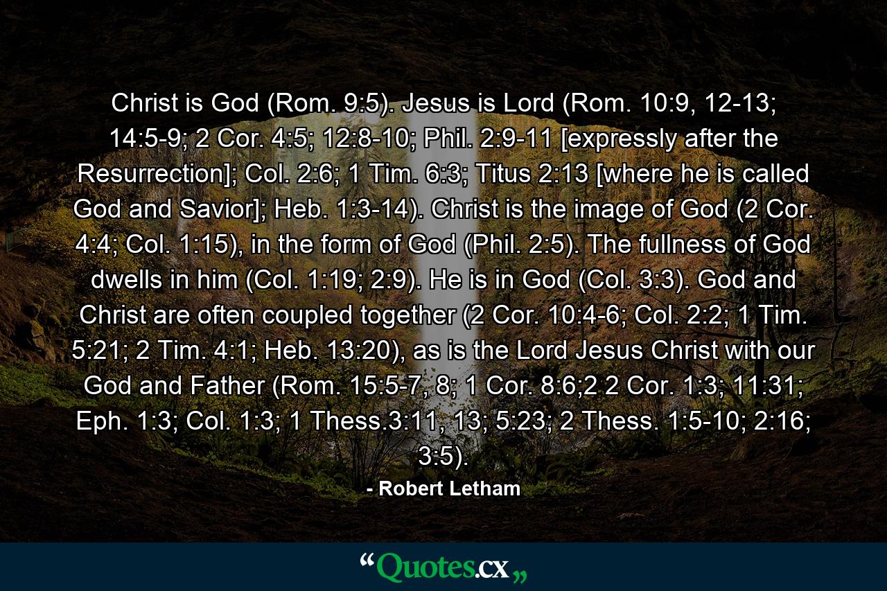 Christ is God (Rom. 9:5). Jesus is Lord (Rom. 10:9, 12-13; 14:5-9; 2 Cor. 4:5; 12:8-10; Phil. 2:9-11 [expressly after the Resurrection]; Col. 2:6; 1 Tim. 6:3; Titus 2:13 [where he is called God and Savior]; Heb. 1:3-14). Christ is the image of God (2 Cor. 4:4; Col. 1:15), in the form of God (Phil. 2:5). The fullness of God dwells in him (Col. 1:19; 2:9). He is in God (Col. 3:3). God and Christ are often coupled together (2 Cor. 10:4-6; Col. 2:2; 1 Tim. 5:21; 2 Tim. 4:1; Heb. 13:20), as is the Lord Jesus Christ with our God and Father (Rom. 15:5-7, 8; 1 Cor. 8:6;2 2 Cor. 1:3; 11:31; Eph. 1:3; Col. 1:3; 1 Thess.3:11, 13; 5:23; 2 Thess. 1:5-10; 2:16; 3:5). - Quote by Robert Letham