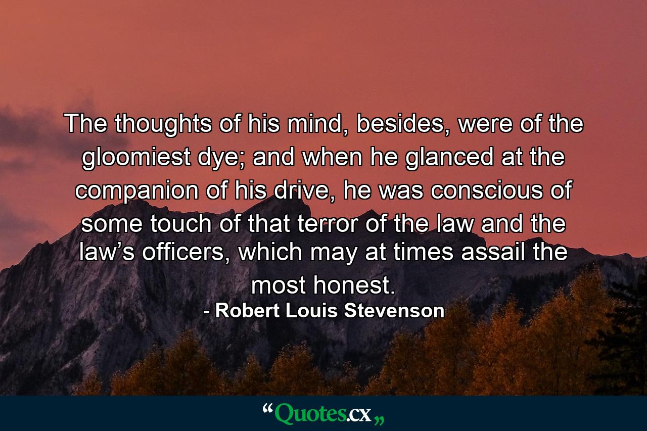 The thoughts of his mind, besides, were of the gloomiest dye; and when he glanced at the companion of his drive, he was conscious of some touch of that terror of the law and the law’s officers, which may at times assail the most honest. - Quote by Robert Louis Stevenson