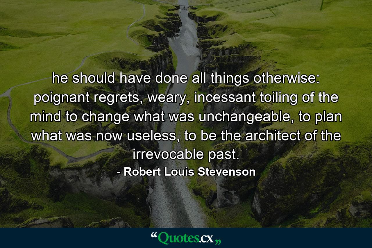 he should have done all things otherwise: poignant regrets, weary, incessant toiling of the mind to change what was unchangeable, to plan what was now useless, to be the architect of the irrevocable past. - Quote by Robert Louis Stevenson