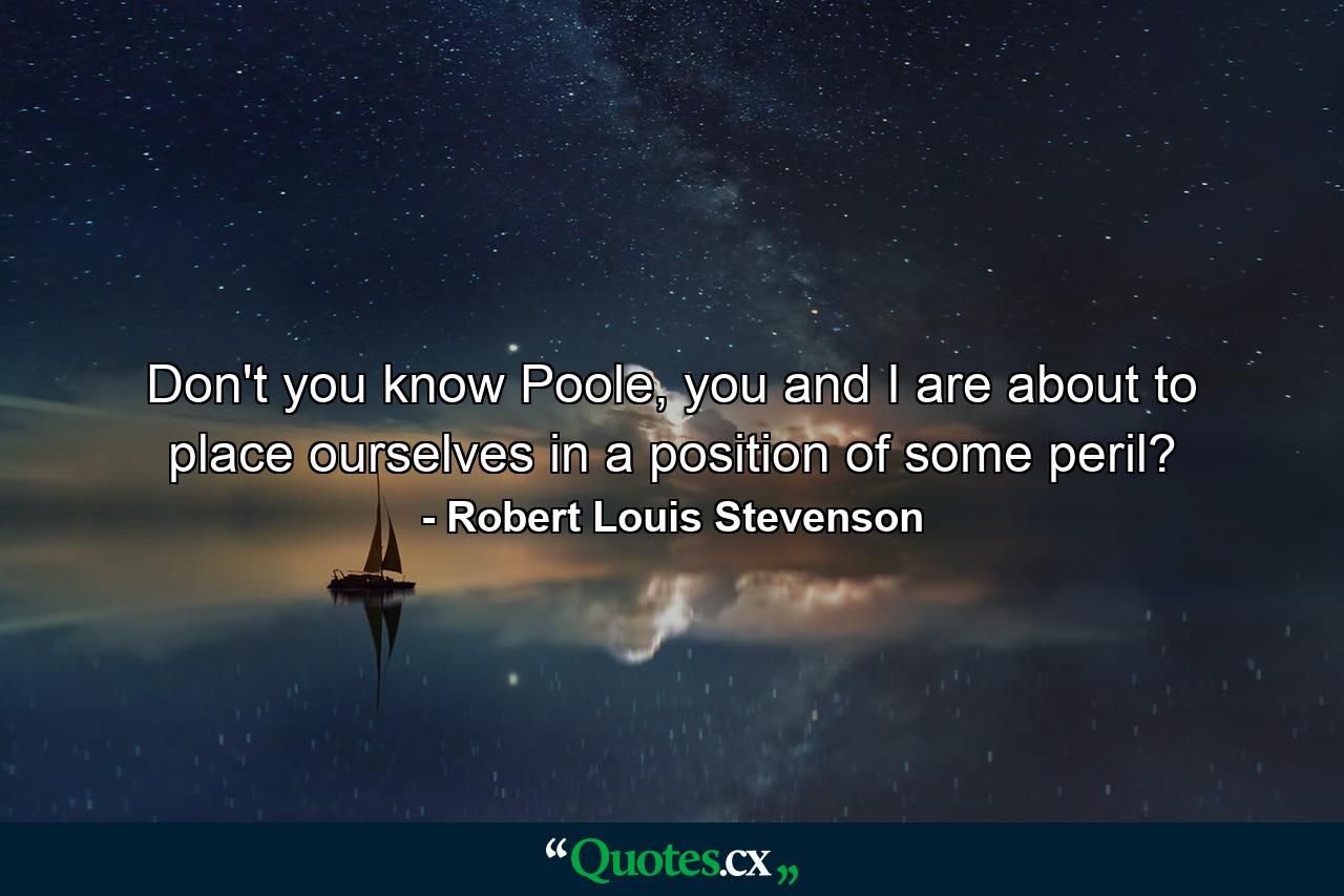 Don't you know Poole, you and I are about to place ourselves in a position of some peril? - Quote by Robert Louis Stevenson