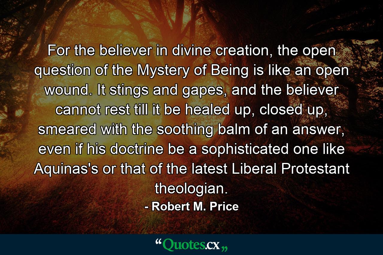 For the believer in divine creation, the open question of the Mystery of Being is like an open wound. It stings and gapes, and the believer cannot rest till it be healed up, closed up, smeared with the soothing balm of an answer, even if his doctrine be a sophisticated one like Aquinas's or that of the latest Liberal Protestant theologian. - Quote by Robert M. Price