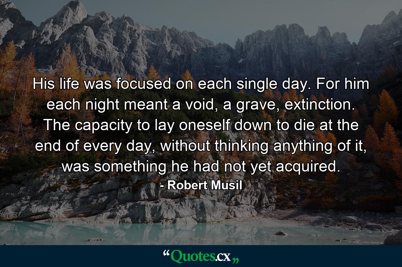 His life was focused on each single day. For him each night meant a void, a grave, extinction. The capacity to lay oneself down to die at the end of every day, without thinking anything of it, was something he had not yet acquired. - Quote by Robert Musil