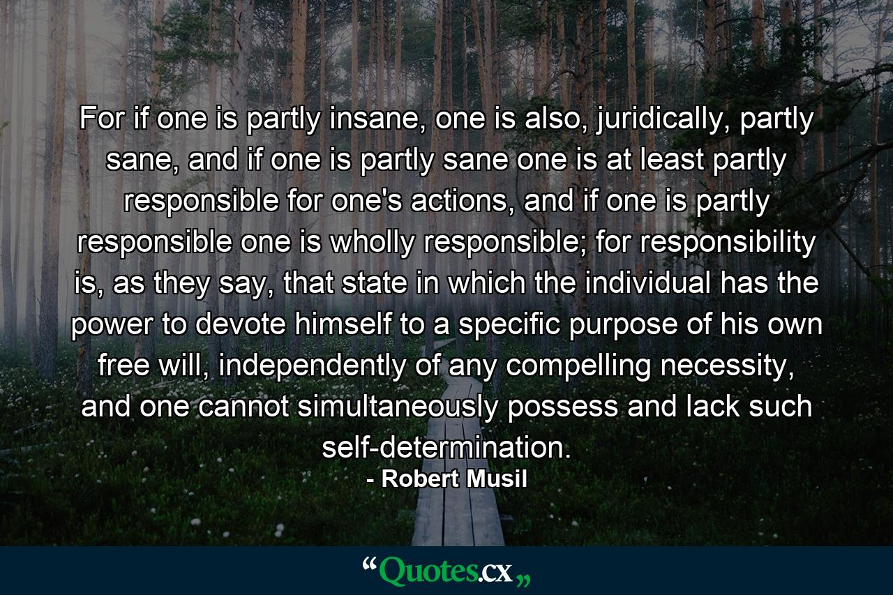 For if one is partly insane, one is also, juridically, partly sane, and if one is partly sane one is at least partly responsible for one's actions, and if one is partly responsible one is wholly responsible; for responsibility is, as they say, that state in which the individual has the power to devote himself to a specific purpose of his own free will, independently of any compelling necessity, and one cannot simultaneously possess and lack such self-determination. - Quote by Robert Musil