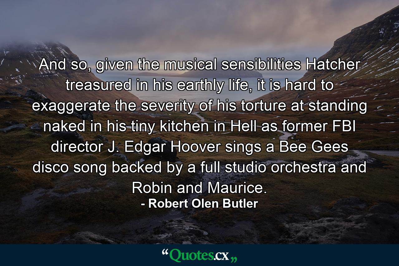 And so, given the musical sensibilities Hatcher treasured in his earthly life, it is hard to exaggerate the severity of his torture at standing naked in his tiny kitchen in Hell as former FBI director J. Edgar Hoover sings a Bee Gees disco song backed by a full studio orchestra and Robin and Maurice. - Quote by Robert Olen Butler