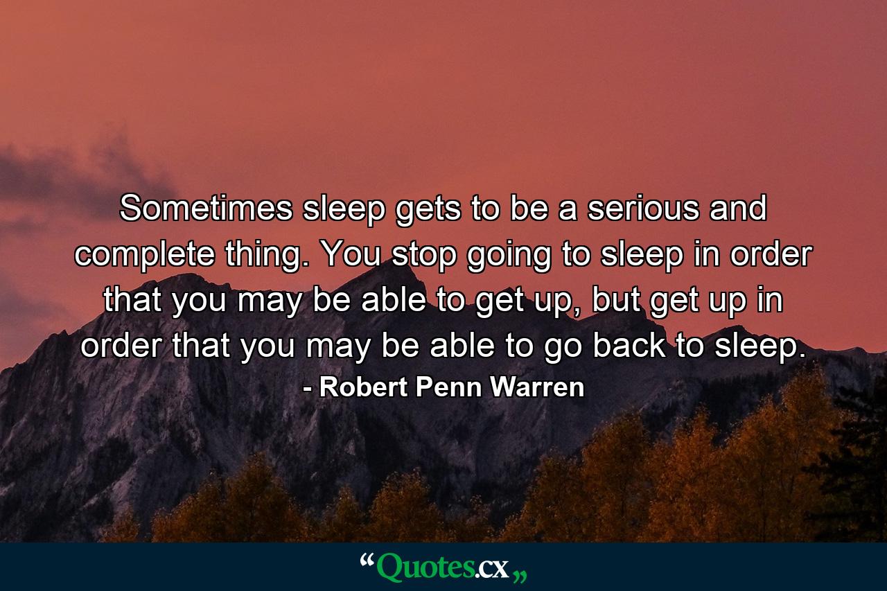 Sometimes sleep gets to be a serious and complete thing. You stop going to sleep in order that you may be able to get up, but get up in order that you may be able to go back to sleep. - Quote by Robert Penn Warren