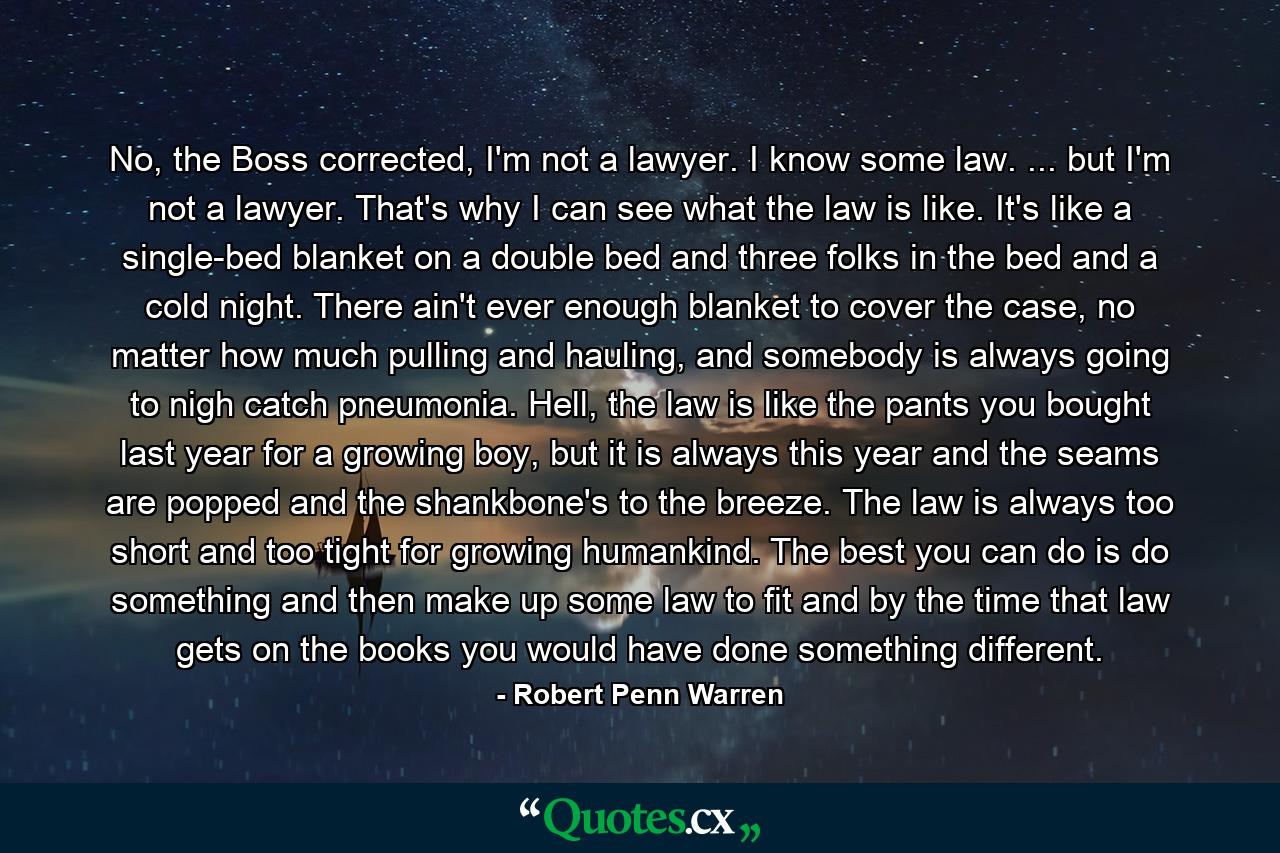 No, the Boss corrected, I'm not a lawyer. I know some law. ... but I'm not a lawyer. That's why I can see what the law is like. It's like a single-bed blanket on a double bed and three folks in the bed and a cold night. There ain't ever enough blanket to cover the case, no matter how much pulling and hauling, and somebody is always going to nigh catch pneumonia. Hell, the law is like the pants you bought last year for a growing boy, but it is always this year and the seams are popped and the shankbone's to the breeze. The law is always too short and too tight for growing humankind. The best you can do is do something and then make up some law to fit and by the time that law gets on the books you would have done something different. - Quote by Robert Penn Warren