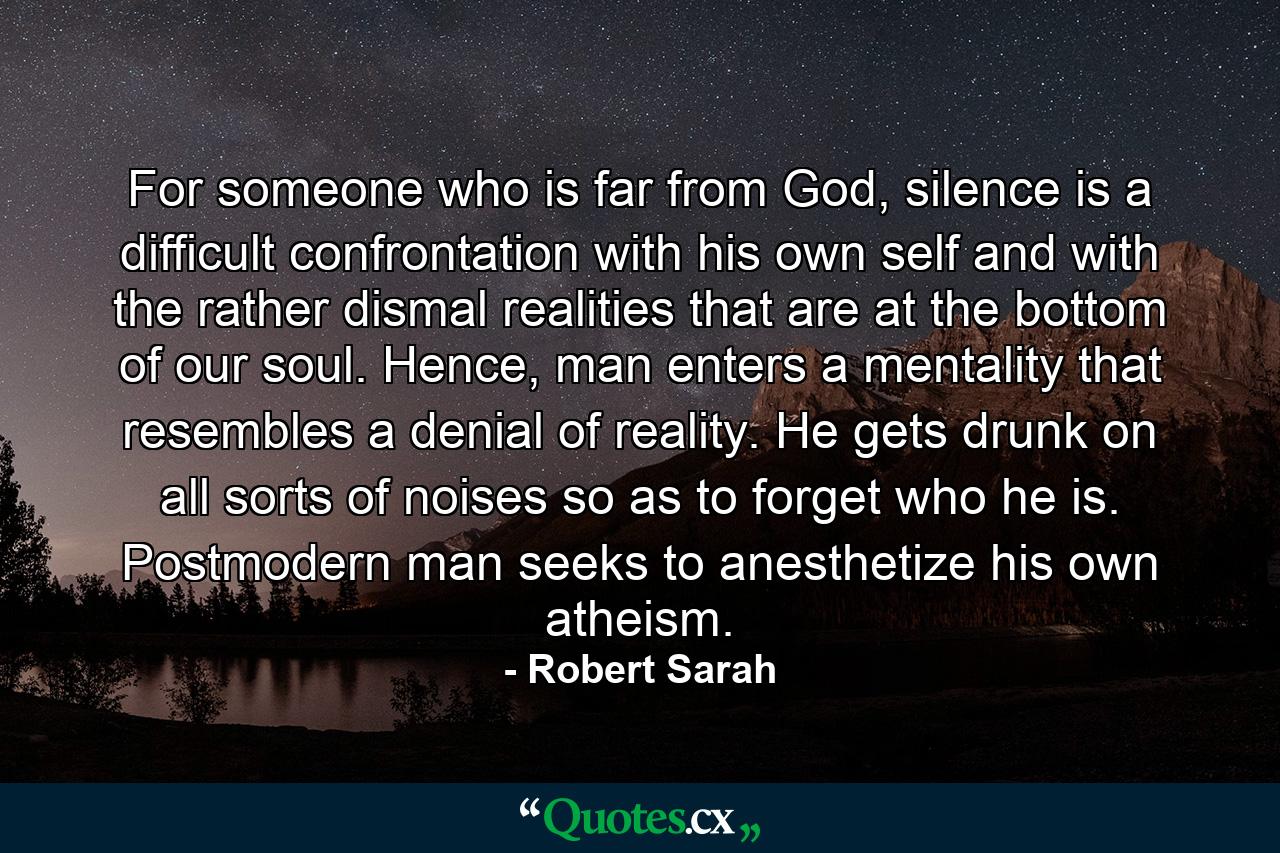 For someone who is far from God, silence is a difficult confrontation with his own self and with the rather dismal realities that are at the bottom of our soul. Hence, man enters a mentality that resembles a denial of reality. He gets drunk on all sorts of noises so as to forget who he is. Postmodern man seeks to anesthetize his own atheism. - Quote by Robert Sarah