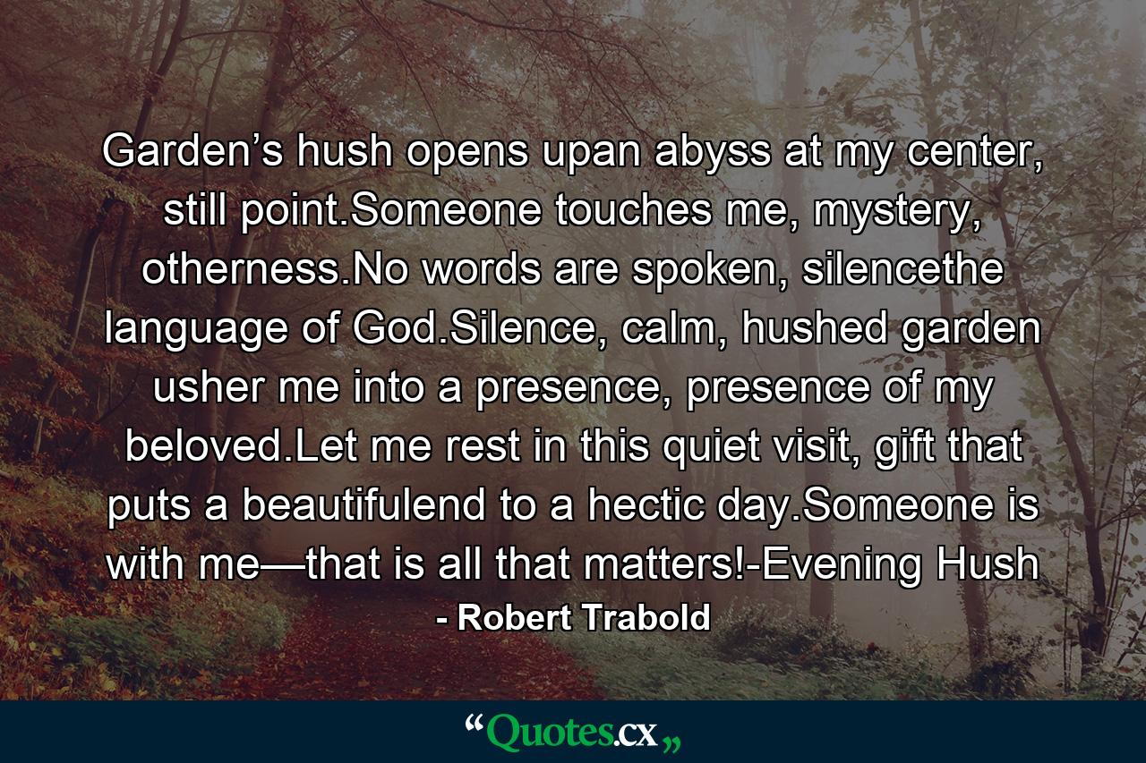 Garden’s hush opens upan abyss at my center, still point.Someone touches me, mystery, otherness.No words are spoken, silencethe language of God.Silence, calm, hushed garden usher me into a presence, presence of my beloved.Let me rest in this quiet visit, gift that puts a beautifulend to a hectic day.Someone is with me—that is all that matters!-Evening Hush - Quote by Robert Trabold