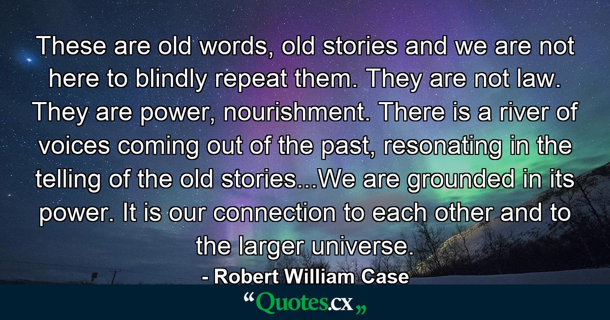 These are old words, old stories and we are not here to blindly repeat them. They are not law. They are power, nourishment. There is a river of voices coming out of the past, resonating in the telling of the old stories...We are grounded in its power. It is our connection to each other and to the larger universe. - Quote by Robert William Case