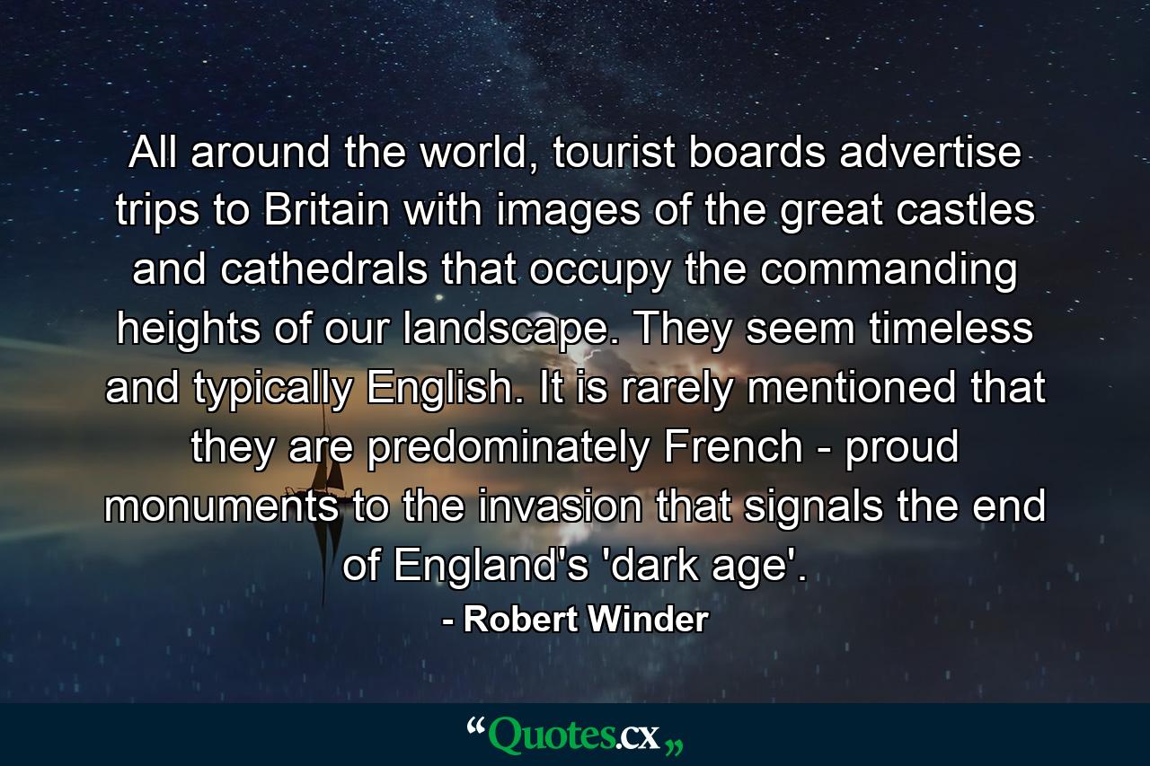 All around the world, tourist boards advertise trips to Britain with images of the great castles and cathedrals that occupy the commanding heights of our landscape. They seem timeless and typically English. It is rarely mentioned that they are predominately French - proud monuments to the invasion that signals the end of England's 'dark age'. - Quote by Robert Winder