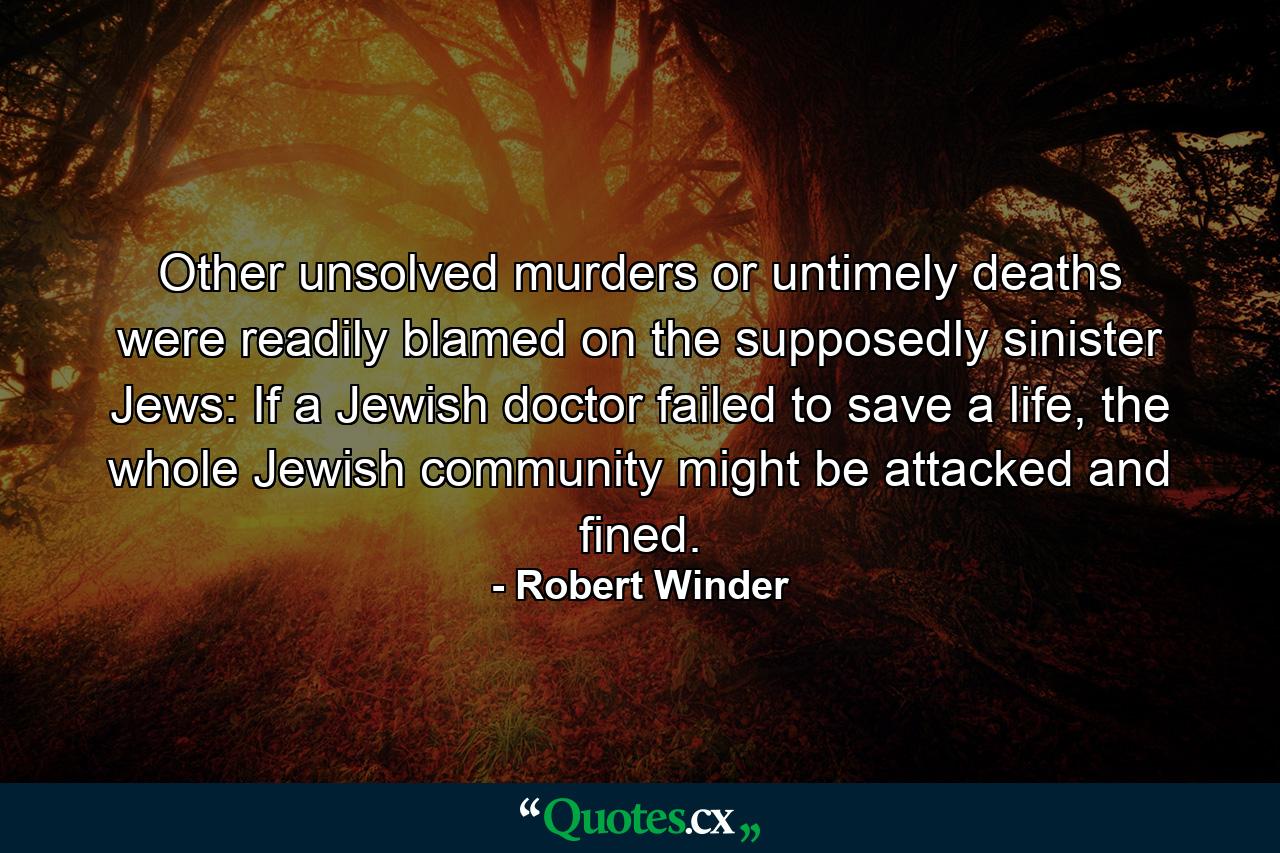 Other unsolved murders or untimely deaths were readily blamed on the supposedly sinister Jews: If a Jewish doctor failed to save a life, the whole Jewish community might be attacked and fined. - Quote by Robert Winder