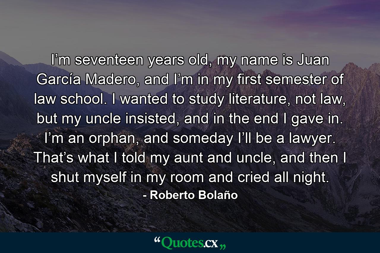 I’m seventeen years old, my name is Juan García Madero, and I’m in my first semester of law school. I wanted to study literature, not law, but my uncle insisted, and in the end I gave in. I’m an orphan, and someday I’ll be a lawyer. That’s what I told my aunt and uncle, and then I shut myself in my room and cried all night. - Quote by Roberto Bolaño