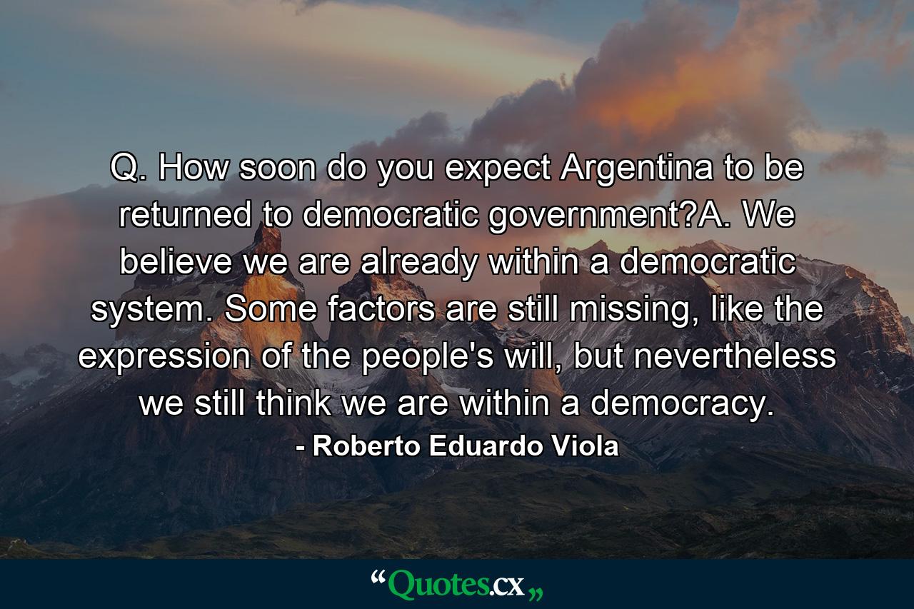 Q. How soon do you expect Argentina to be returned to democratic government?A. We believe we are already within a democratic system. Some factors are still missing, like the expression of the people's will, but nevertheless we still think we are within a democracy. - Quote by Roberto Eduardo Viola