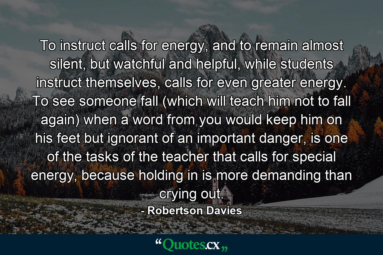 To instruct calls for energy, and to remain almost silent, but watchful and helpful, while students instruct themselves, calls for even greater energy. To see someone fall (which will teach him not to fall again) when a word from you would keep him on his feet but ignorant of an important danger, is one of the tasks of the teacher that calls for special energy, because holding in is more demanding than crying out. - Quote by Robertson Davies