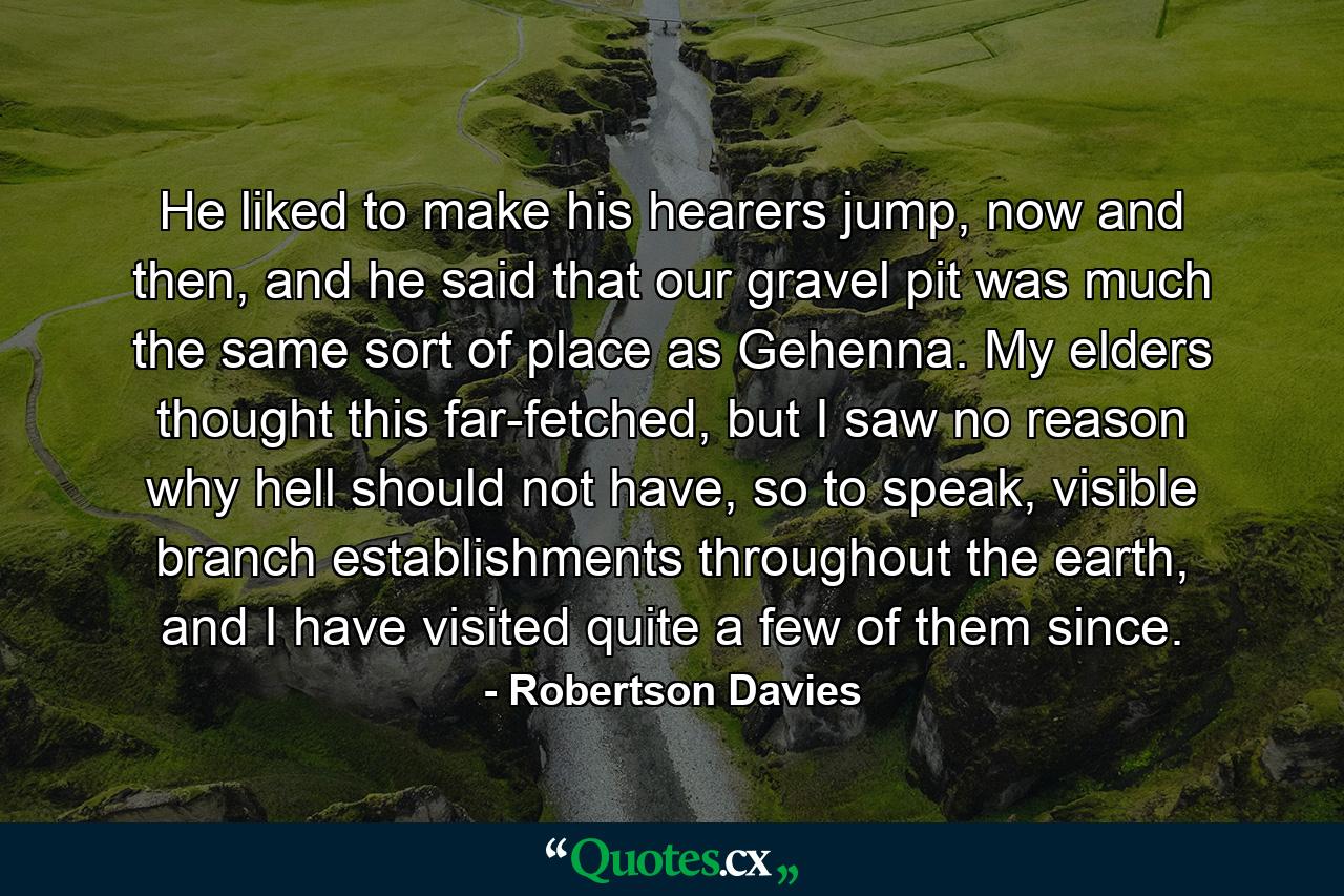 He liked to make his hearers jump, now and then, and he said that our gravel pit was much the same sort of place as Gehenna. My elders thought this far-fetched, but I saw no reason why hell should not have, so to speak, visible branch establishments throughout the earth, and I have visited quite a few of them since. - Quote by Robertson Davies