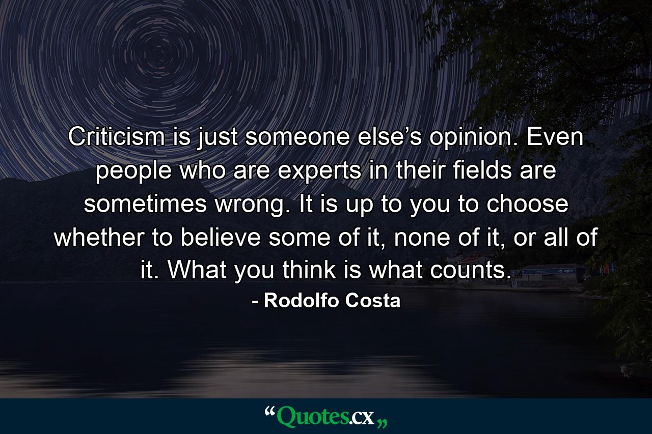 Criticism is just someone else’s opinion. Even people who are experts in their ﬁelds are sometimes wrong. It is up to you to choose whether to believe some of it, none of it, or all of it. What you think is what counts. - Quote by Rodolfo Costa