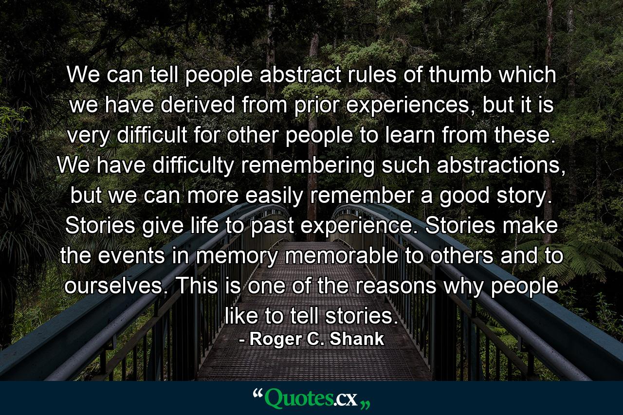 We can tell people abstract rules of thumb which we have derived from prior experiences, but it is very difficult for other people to learn from these. We have difficulty remembering such abstractions, but we can more easily remember a good story. Stories give life to past experience. Stories make the events in memory memorable to others and to ourselves. This is one of the reasons why people like to tell stories. - Quote by Roger C. Shank