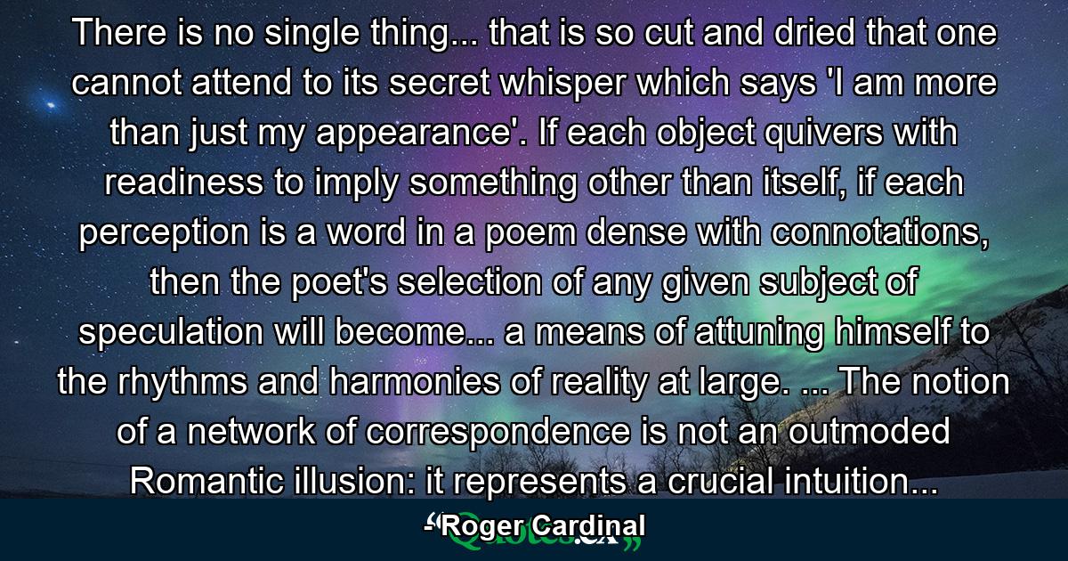 There is no single thing... that is so cut and dried that one cannot attend to its secret whisper which says 'I am more than just my appearance'. If each object quivers with readiness to imply something other than itself, if each perception is a word in a poem dense with connotations, then the poet's selection of any given subject of speculation will become... a means of attuning himself to the rhythms and harmonies of reality at large. ... The notion of a network of correspondence is not an outmoded Romantic illusion: it represents a crucial intuition... - Quote by Roger Cardinal