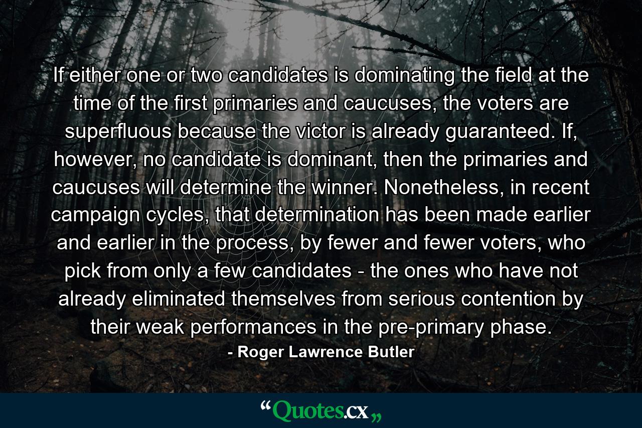 If either one or two candidates is dominating the field at the time of the first primaries and caucuses, the voters are superfluous because the victor is already guaranteed. If, however, no candidate is dominant, then the primaries and caucuses will determine the winner. Nonetheless, in recent campaign cycles, that determination has been made earlier and earlier in the process, by fewer and fewer voters, who pick from only a few candidates - the ones who have not already eliminated themselves from serious contention by their weak performances in the pre-primary phase. - Quote by Roger Lawrence Butler