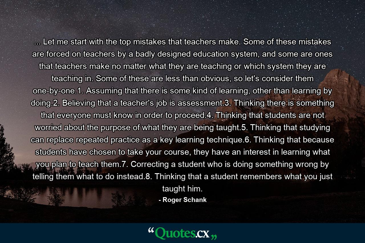 ... Let me start with the top mistakes that teachers make. Some of these mistakes are forced on teachers by a badly designed education system, and some are ones that teachers make no matter what they are teaching or which system they are teaching in. Some of these are less than obvious, so let's consider them one-by-one.1. Assuming that there is some kind of learning, other than learning by doing.2. Believing that a teacher's job is assessment.3. Thinking there is something that everyone must know in order to proceed.4. Thinking that students are not worried about the purpose of what they are being taught.5. Thinking that studying can replace repeated practice as a key learning technique.6. Thinking that because students have chosen to take your course, they have an interest in learning what you plan to teach them.7. Correcting a student who is doing something wrong by telling them what to do instead.8. Thinking that a student remembers what you just taught him. - Quote by Roger Schank