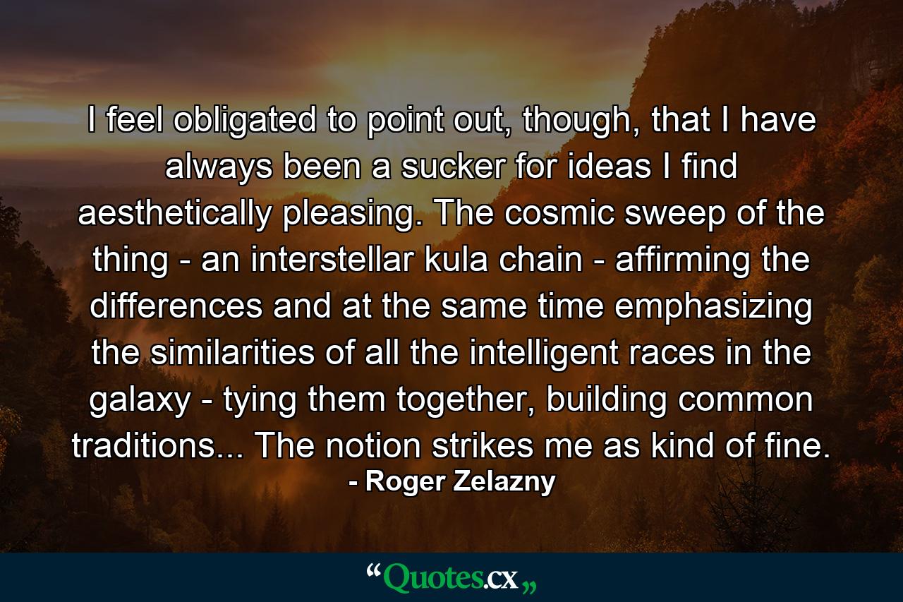 I feel obligated to point out, though, that I have always been a sucker for ideas I find aesthetically pleasing. The cosmic sweep of the thing - an interstellar kula chain - affirming the differences and at the same time emphasizing the similarities of all the intelligent races in the galaxy - tying them together, building common traditions... The notion strikes me as kind of fine. - Quote by Roger Zelazny