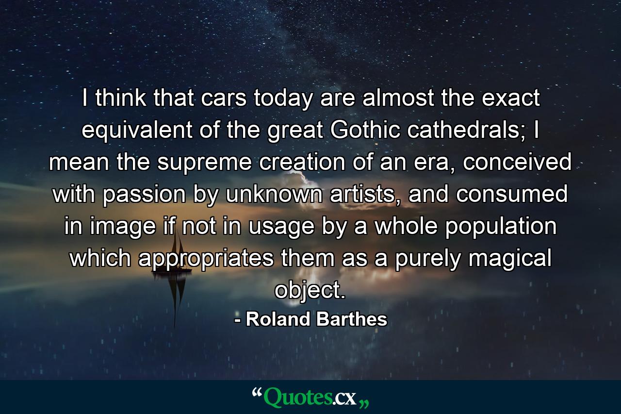 I think that cars today are almost the exact equivalent of the great Gothic cathedrals; I mean the supreme creation of an era, conceived with passion by unknown artists, and consumed in image if not in usage by a whole population which appropriates them as a purely magical object. - Quote by Roland Barthes