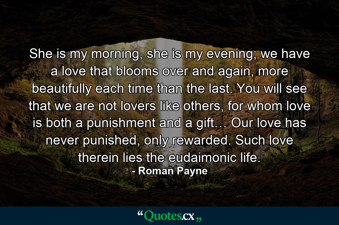 She is my morning, she is my evening; we have a love that blooms over and again, more beautifully each time than the last. You will see that we are not lovers like others, for whom love is both a punishment and a gift… Our love has never punished, only rewarded. Such love therein lies the eudaimonic life. - Quote by Roman Payne