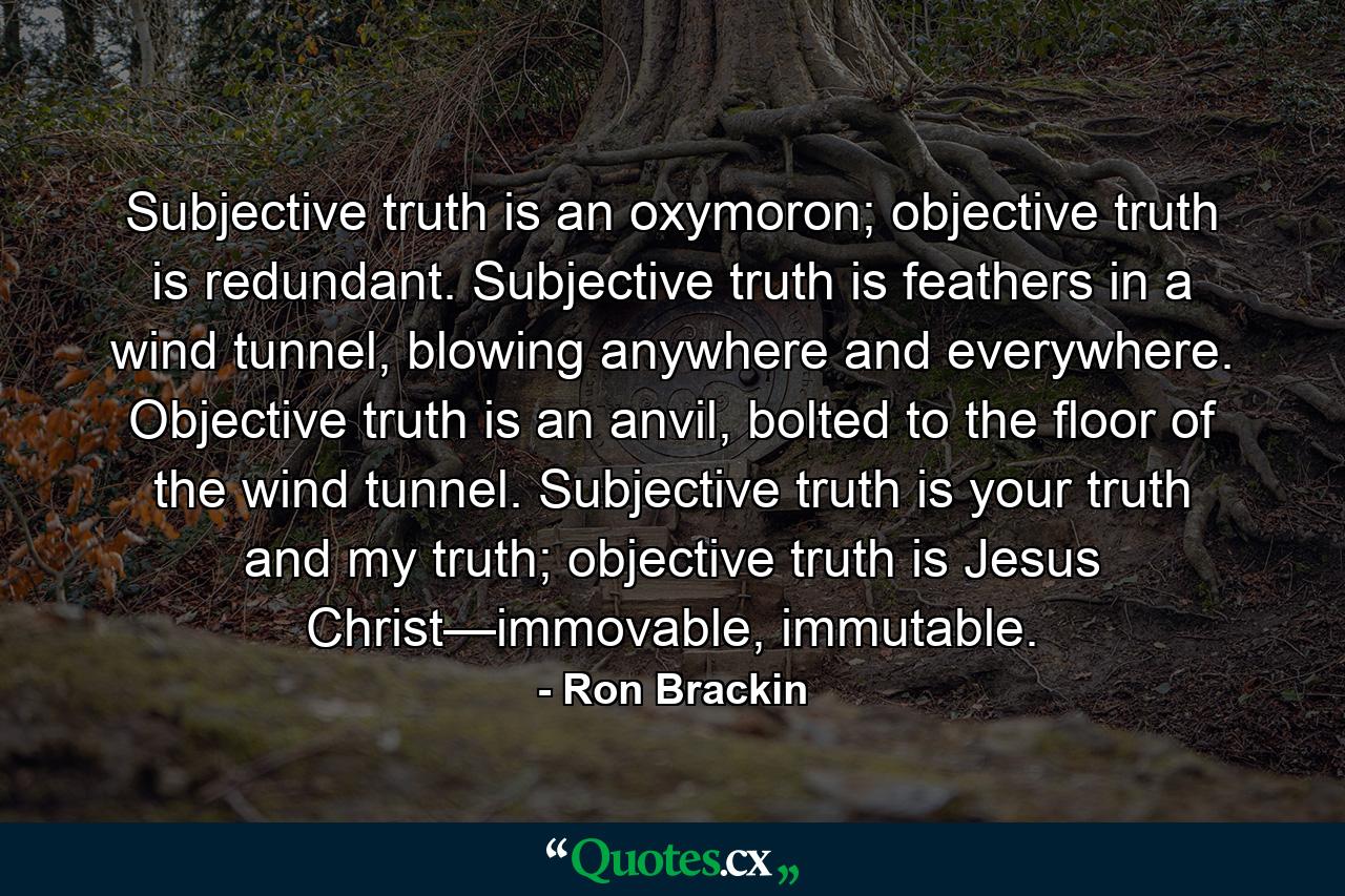 Subjective truth is an oxymoron; objective truth is redundant. Subjective truth is feathers in a wind tunnel, blowing anywhere and everywhere. Objective truth is an anvil, bolted to the floor of the wind tunnel. Subjective truth is your truth and my truth; objective truth is Jesus Christ—immovable, immutable. - Quote by Ron Brackin