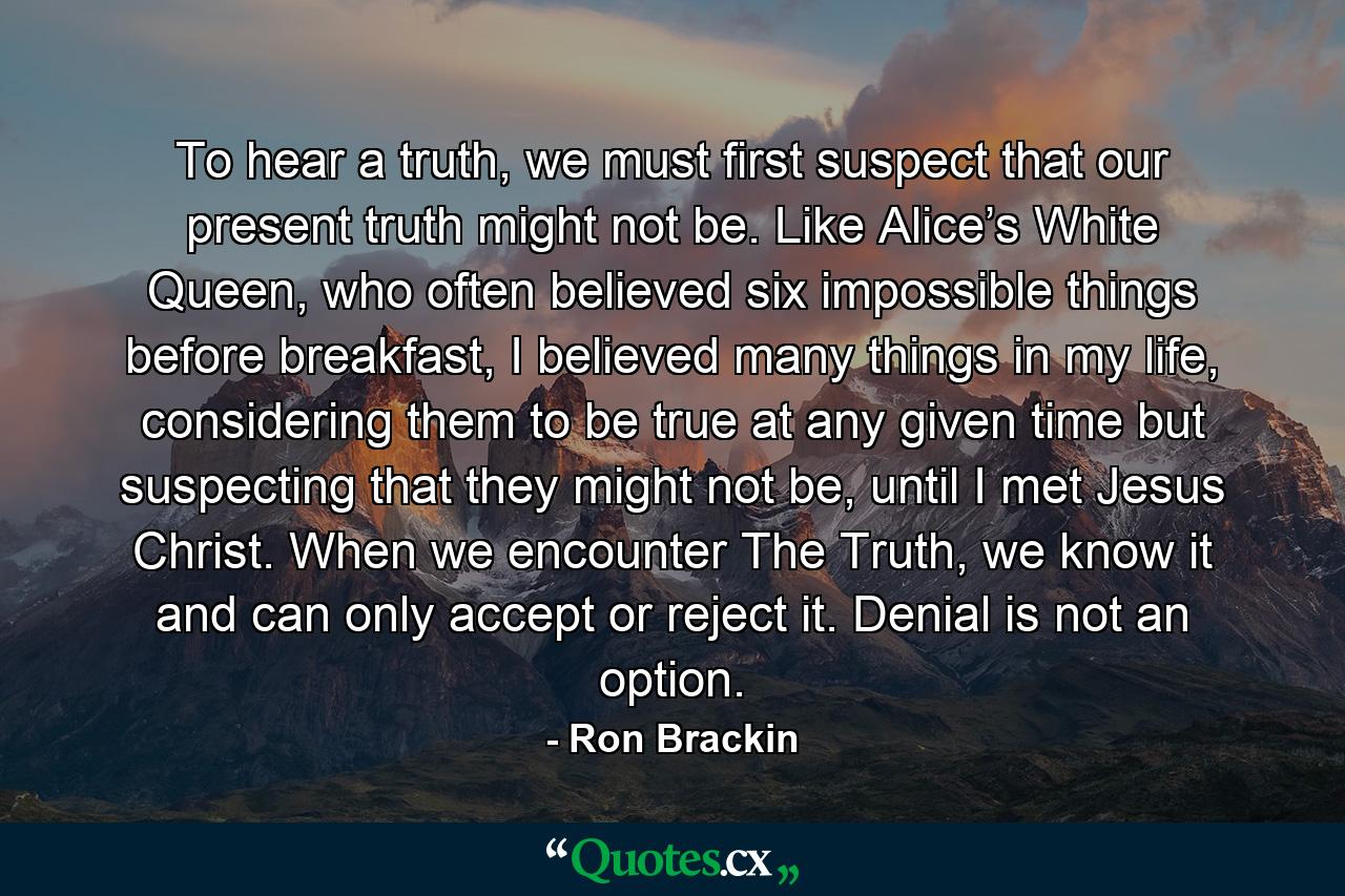 To hear a truth, we must first suspect that our present truth might not be. Like Alice’s White Queen, who often believed six impossible things before breakfast, I believed many things in my life, considering them to be true at any given time but suspecting that they might not be, until I met Jesus Christ. When we encounter The Truth, we know it and can only accept or reject it. Denial is not an option. - Quote by Ron Brackin