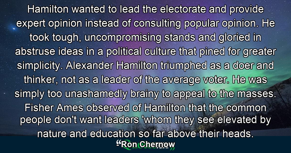 Hamilton wanted to lead the electorate and provide expert opinion instead of consulting popular opinion. He took tough, uncompromising stands and gloried in abstruse ideas in a political culture that pined for greater simplicity. Alexander Hamilton triumphed as a doer and thinker, not as a leader of the average voter. He was simply too unashamedly brainy to appeal to the masses. Fisher Ames observed of Hamilton that the common people don't want leaders 'whom they see elevated by nature and education so far above their heads. - Quote by Ron Chernow