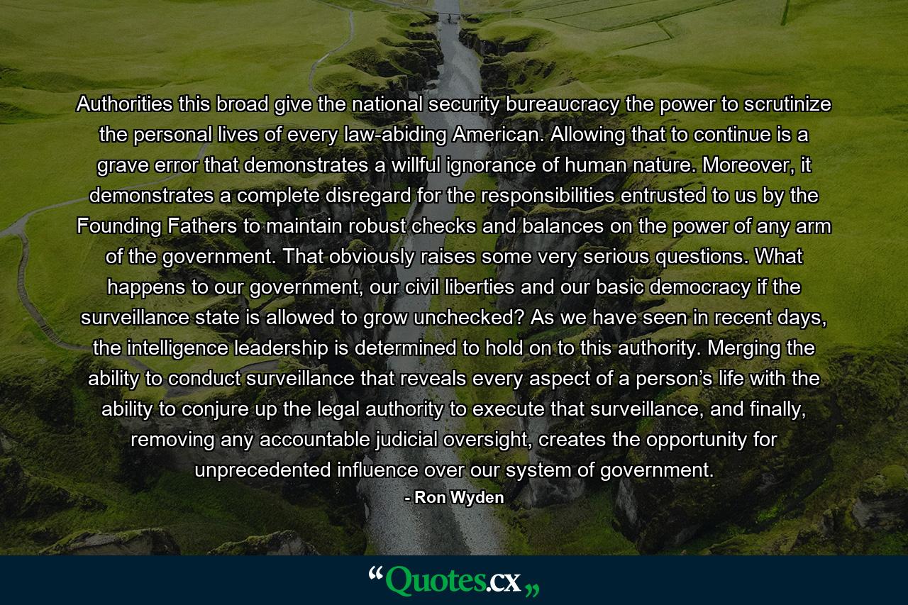 Authorities this broad give the national security bureaucracy the power to scrutinize the personal lives of every law-abiding American. Allowing that to continue is a grave error that demonstrates a willful ignorance of human nature. Moreover, it demonstrates a complete disregard for the responsibilities entrusted to us by the Founding Fathers to maintain robust checks and balances on the power of any arm of the government. That obviously raises some very serious questions. What happens to our government, our civil liberties and our basic democracy if the surveillance state is allowed to grow unchecked? As we have seen in recent days, the intelligence leadership is determined to hold on to this authority. Merging the ability to conduct surveillance that reveals every aspect of a person’s life with the ability to conjure up the legal authority to execute that surveillance, and finally, removing any accountable judicial oversight, creates the opportunity for unprecedented influence over our system of government. - Quote by Ron Wyden