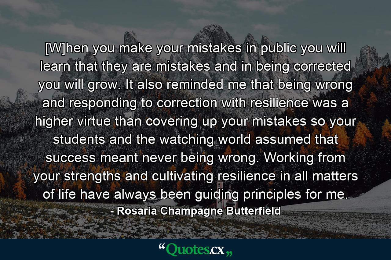 [W]hen you make your mistakes in public you will learn that they are mistakes and in being corrected you will grow. It also reminded me that being wrong and responding to correction with resilience was a higher virtue than covering up your mistakes so your students and the watching world assumed that success meant never being wrong. Working from your strengths and cultivating resilience in all matters of life have always been guiding principles for me. - Quote by Rosaria Champagne Butterfield