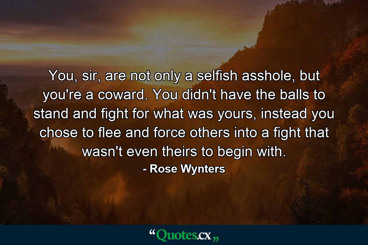 You, sir, are not only a selfish asshole, but you're a coward. You didn't have the balls to stand and fight for what was yours, instead you chose to flee and force others into a fight that wasn't even theirs to begin with. - Quote by Rose Wynters