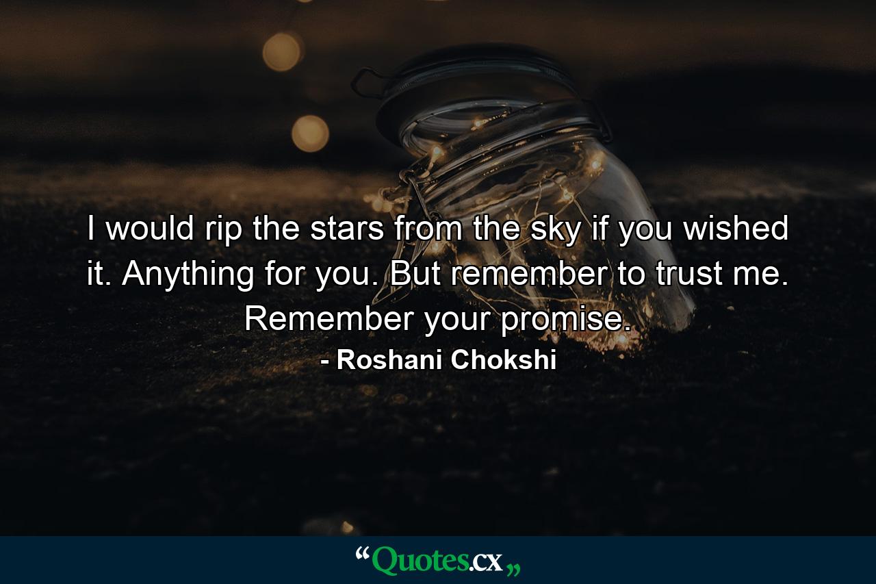 I would rip the stars from the sky if you wished it. Anything for you. But remember to trust me. Remember your promise. - Quote by Roshani Chokshi