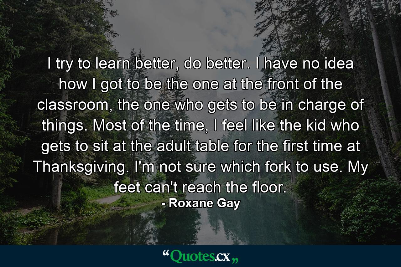 I try to learn better, do better. I have no idea how I got to be the one at the front of the classroom, the one who gets to be in charge of things. Most of the time, I feel like the kid who gets to sit at the adult table for the first time at Thanksgiving. I'm not sure which fork to use. My feet can't reach the floor. - Quote by Roxane Gay