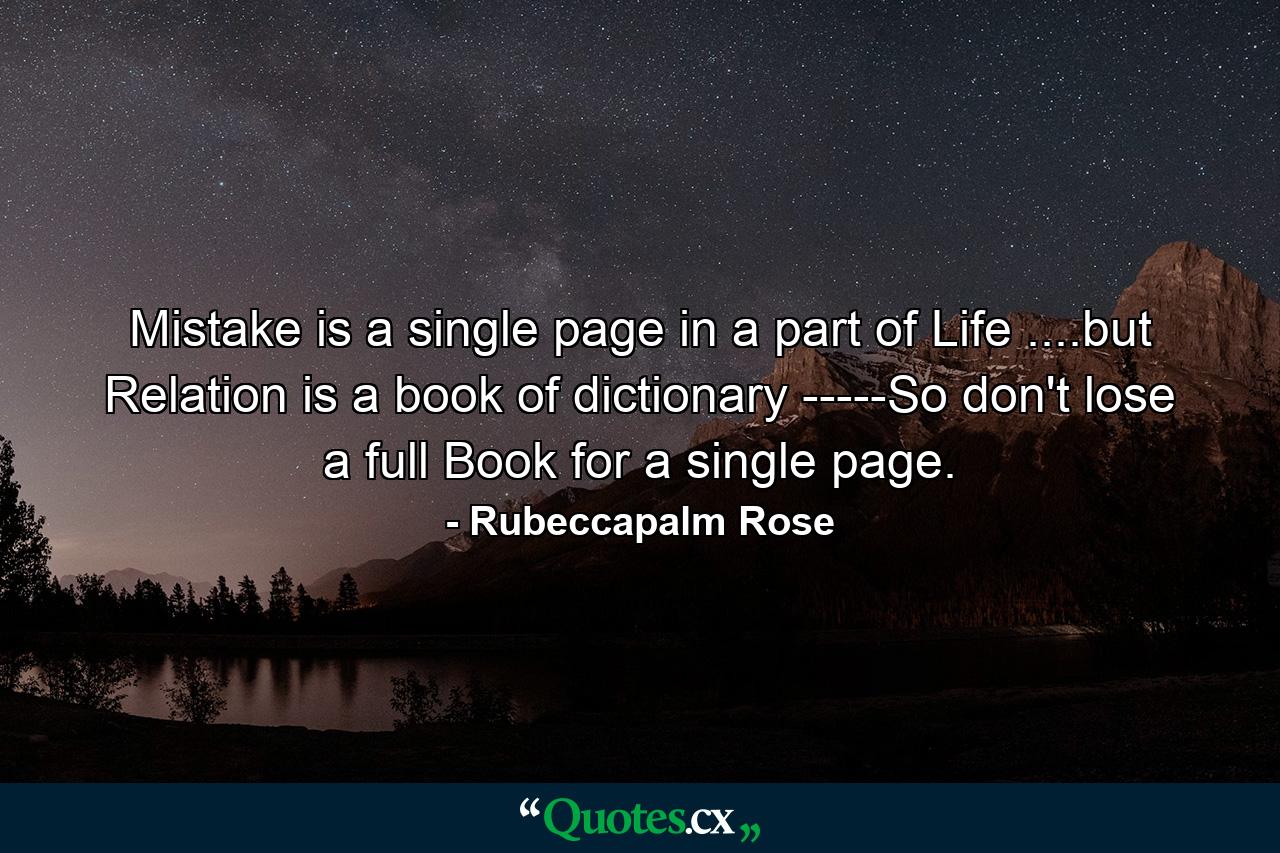 Mistake is a single page in a part of Life ....but Relation is a book of dictionary -----So don't lose a full Book for a single page. - Quote by Rubeccapalm Rose