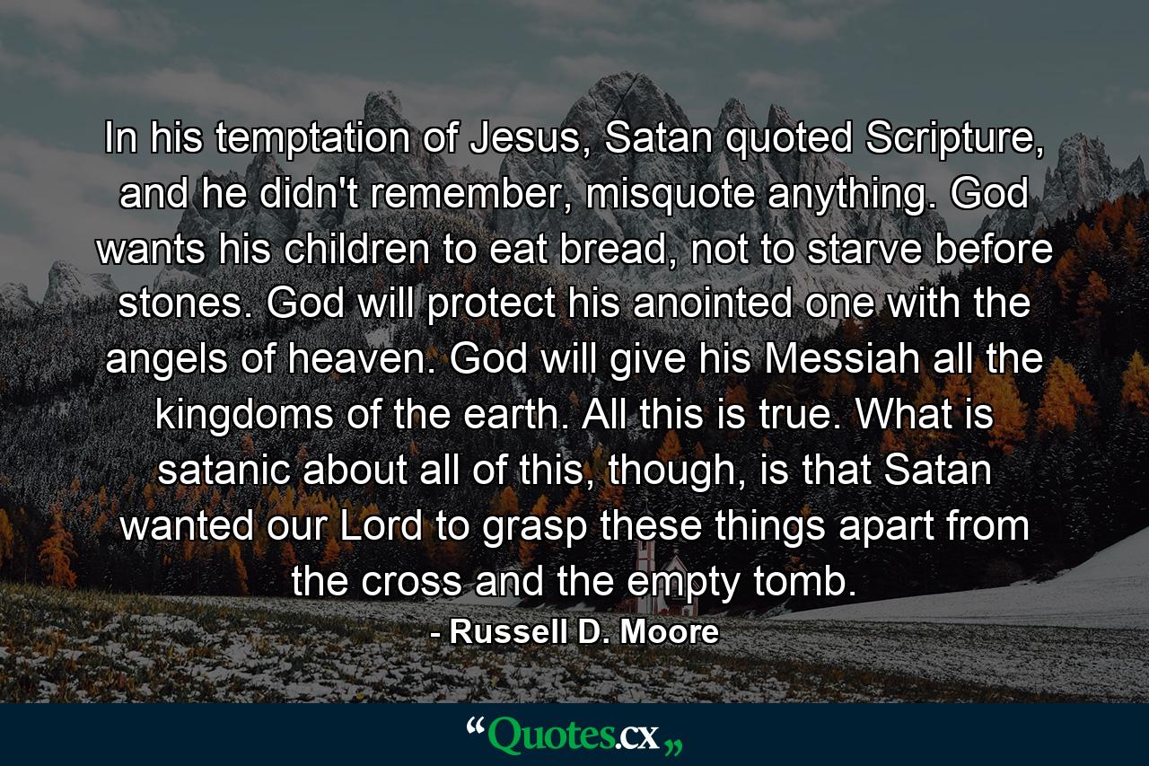 In his temptation of Jesus, Satan quoted Scripture, and he didn't remember, misquote anything. God wants his children to eat bread, not to starve before stones. God will protect his anointed one with the angels of heaven. God will give his Messiah all the kingdoms of the earth. All this is true. What is satanic about all of this, though, is that Satan wanted our Lord to grasp these things apart from the cross and the empty tomb. - Quote by Russell D. Moore